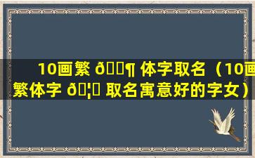 10画繁 🐶 体字取名（10画繁体字 🦆 取名寓意好的字女）